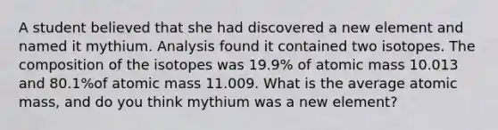 A student believed that she had discovered a new element and named it mythium. Analysis found it contained two isotopes. The composition of the isotopes was 19.9% of atomic mass 10.013 and 80.1%of atomic mass 11.009. What is the average atomic mass, and do you think mythium was a new element?