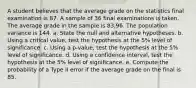 A student believes that the average grade on the statistics final examination is 87. A sample of 36 final examinations is taken. The average grade in the sample is 83.96. The population variance is 144. a. State the null and alternative hypotheses. b. Using a critical value, test the hypothesis at the 5% level of significance. c. Using a p-value, test the hypothesis at the 5% level of significance. d. Using a confidence interval, test the hypothesis at the 5% level of significance. e. Compute the probability of a Type II error if the average grade on the final is 85.