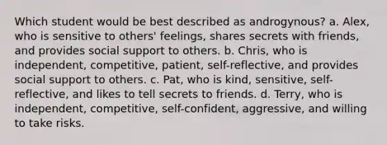 Which student would be best described as androgynous? a. Alex, who is sensitive to others' feelings, shares secrets with friends, and provides social support to others. b. Chris, who is independent, competitive, patient, self-reflective, and provides social support to others. c. Pat, who is kind, sensitive, self-reflective, and likes to tell secrets to friends. d. Terry, who is independent, competitive, self-confident, aggressive, and willing to take risks.