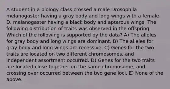 A student in a biology class crossed a male Drosophila melanogaster having a gray body and long wings with a female D. melanogaster having a black body and apterous wings. The following distribution of traits was observed in the offspring. Which of the following is supported by the data? A) The alleles for gray body and long wings are dominant. B) The alleles for gray body and long wings are recessive. C) Genes for the two traits are located on two different chromosomes, and independent assortment occurred. D) Genes for the two traits are located close together on the same chromosome, and crossing over occurred between the two gene loci. E) None of the above.