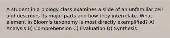 A student in a biology class examines a slide of an unfamiliar cell and describes its major parts and how they interrelate. What element in Bloom's taxonomy is most directly exemplified? A) Analysis B) Comprehension C) Evaluation D) Synthesis