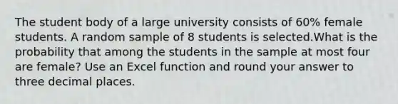 The student body of a large university consists of 60% female students. A random sample of 8 students is selected.What is the probability that among the students in the sample at most four are female? Use an Excel function and round your answer to three decimal places.