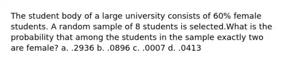 The student body of a large university consists of 60% female students. A random sample of 8 students is selected.What is the probability that among the students in the sample exactly two are female? a. .2936 b. .0896 c. .0007 d. .0413