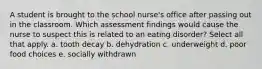 A student is brought to the school nurse's office after passing out in the classroom. Which assessment findings would cause the nurse to suspect this is related to an eating disorder? Select all that apply. a. tooth decay b. dehydration c. underweight d. poor food choices e. socially withdrawn