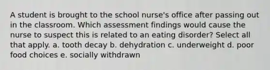 A student is brought to the school nurse's office after passing out in the classroom. Which assessment findings would cause the nurse to suspect this is related to an eating disorder? Select all that apply. a. tooth decay b. dehydration c. underweight d. poor food choices e. socially withdrawn