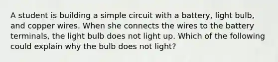 A student is building a simple circuit with a battery, light bulb, and copper wires. When she connects the wires to the battery terminals, the light bulb does not light up. Which of the following could explain why the bulb does not light?