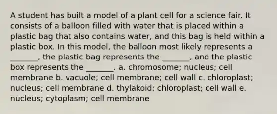 A student has built a model of a plant cell for a science fair. It consists of a balloon filled with water that is placed within a plastic bag that also contains water, and this bag is held within a plastic box. In this model, the balloon most likely represents a _______, the plastic bag represents the _______, and the plastic box represents the _______. a. chromosome; nucleus; cell membrane b. vacuole; cell membrane; cell wall c. chloroplast; nucleus; cell membrane d. thylakoid; chloroplast; cell wall e. nucleus; cytoplasm; cell membrane