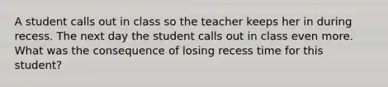 A student calls out in class so the teacher keeps her in during recess. The next day the student calls out in class even more. What was the consequence of losing recess time for this student?