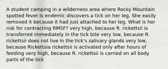 A student camping in a wilderness area where Rocky Mountain spotted fever is endemic discovers a tick on her leg. She easily removed it because it had just attached to her leg. What is her risk for contracting RMSF? very high, because R. rickettsii is transferred immediately in the tick bite very low, because R. rickettsii does not live in the tick's salivary glands very low, because Rickettsia rickettsii is activated only after hours of feeding very high, because R. rickettsii is carried on all body parts of the tick