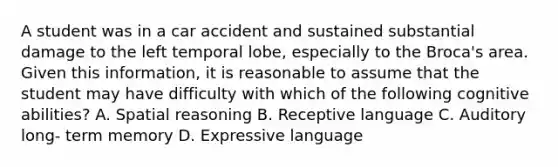 A student was in a car accident and sustained substantial damage to the left temporal lobe, especially to the Broca's area. Given this information, it is reasonable to assume that the student may have difficulty with which of the following cognitive abilities? A. Spatial reasoning B. Receptive language C. Auditory long- term memory D. Expressive language