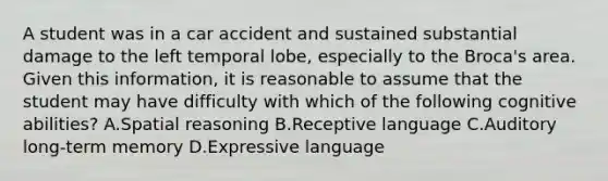 A student was in a car accident and sustained substantial damage to the left temporal lobe, especially to the Broca's area. Given this information, it is reasonable to assume that the student may have difficulty with which of the following cognitive abilities? A.Spatial reasoning B.Receptive language C.Auditory long-term memory D.Expressive language