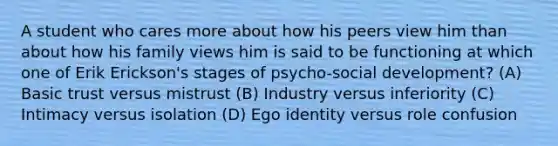 A student who cares more about how his peers view him than about how his family views him is said to be functioning at which one of Erik Erickson's stages of psycho-social development? (A) Basic trust versus mistrust (B) Industry versus inferiority (C) Intimacy versus isolation (D) Ego identity versus role confusion