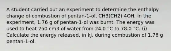 A student carried out an experiment to determine the enthalpy change of combustion of pentan-1-ol, CH3(CH2) 4OH. In the experiment, 1.76 g of pentan-1-ol was burnt. The energy was used to heat 250 cm3 of water from 24.0 °C to 78.0 °C. (i) Calculate the energy released, in kJ, during combustion of 1.76 g pentan-1-ol.