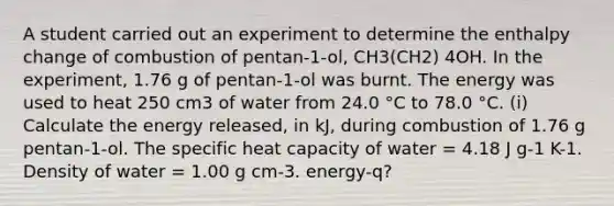 A student carried out an experiment to determine the enthalpy change of combustion of pentan-1-ol, CH3(CH2) 4OH. In the experiment, 1.76 g of pentan-1-ol was burnt. The energy was used to heat 250 cm3 of water from 24.0 °C to 78.0 °C. (i) Calculate the energy released, in kJ, during combustion of 1.76 g pentan-1-ol. The specific heat capacity of water = 4.18 J g-1 K-1. Density of water = 1.00 g cm-3. energy-q?