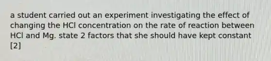 a student carried out an experiment investigating the effect of changing the HCl concentration on the rate of reaction between HCl and Mg. state 2 factors that she should have kept constant [2]