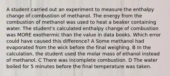 A student carried out an experiment to measure the enthalpy change of combustion of methanol. The energy from the combustion of methanol was used to heat a beaker containing water. The student's calculated enthalpy change of combustion was MORE exothermic than the value in data books. Which error could have caused this difference? A Some methanol had evaporated from the wick before the final weighing. B In the calculation, the student used the molar mass of ethanol instead of methanol. C There was incomplete combustion. D The water boiled for 5 minutes before the final temperature was taken.