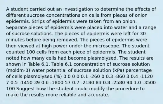 A student carried out an investigation to determine the effects of different sucrose concentrations on cells from pieces of onion epidermis. Strips of epidermis were taken from an onion. Separate pieces of epidermis were placed into water and a range of sucrose solutions. The pieces of epidermis were left for 30 minutes before being removed. The pieces of epidermis were then viewed at high power under the microscope. The student counted 100 cells from each piece of epidermis. The student noted how many cells had become plasmolysed. The results are shown in Table 6.1. Table 6.1 concentration of sucrose solution (moldm-3) water potential of sucrose solution (kPa) percentage of cells plasmolysed (%) 0.0 0 0 0.1 -260 0 0.3 -860 3 0.4 -1120 7 0.5 -1450 39 0.6 -1800 57 0.7 -2180 83 0.8 -2580 94 1.0 -3500 100 Suggest how the student could modify the procedure to make the results more reliable and accurate.