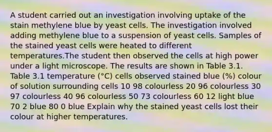 A student carried out an investigation involving uptake of the stain methylene blue by yeast cells. The investigation involved adding methylene blue to a suspension of yeast cells. Samples of the stained yeast cells were heated to different temperatures.The student then observed the cells at high power under a light microscope. The results are shown in Table 3.1. Table 3.1 temperature (°C) cells observed stained blue (%) colour of solution surrounding cells 10 98 colourless 20 96 colourless 30 97 colourless 40 96 colourless 50 73 colourless 60 12 light blue 70 2 blue 80 0 blue Explain why the stained yeast cells lost their colour at higher temperatures.