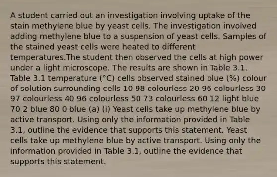 A student carried out an investigation involving uptake of the stain methylene blue by yeast cells. The investigation involved adding methylene blue to a suspension of yeast cells. Samples of the stained yeast cells were heated to different temperatures.The student then observed the cells at high power under a light microscope. The results are shown in Table 3.1. Table 3.1 temperature (°C) cells observed stained blue (%) colour of solution surrounding cells 10 98 colourless 20 96 colourless 30 97 colourless 40 96 colourless 50 73 colourless 60 12 light blue 70 2 blue 80 0 blue (a) (i) Yeast cells take up methylene blue by active transport. Using only the information provided in Table 3.1, outline the evidence that supports this statement. Yeast cells take up methylene blue by active transport. Using only the information provided in Table 3.1, outline the evidence that supports this statement.