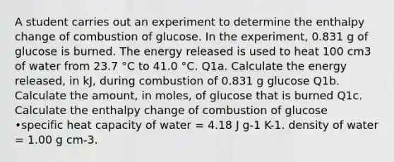 A student carries out an experiment to determine the enthalpy change of combustion of glucose. In the experiment, 0.831 g of glucose is burned. The energy released is used to heat 100 cm3 of water from 23.7 °C to 41.0 °C. Q1a. Calculate the energy released, in kJ, during combustion of 0.831 g glucose Q1b. Calculate the amount, in moles, of glucose that is burned Q1c. Calculate the enthalpy change of combustion of glucose •specific heat capacity of water = 4.18 J g-1 K-1. density of water = 1.00 g cm-3.