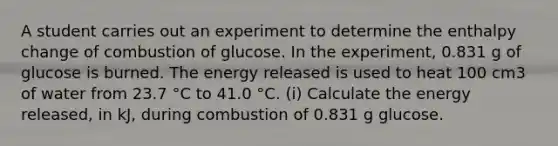 A student carries out an experiment to determine the enthalpy change of combustion of glucose. In the experiment, 0.831 g of glucose is burned. The energy released is used to heat 100 cm3 of water from 23.7 °C to 41.0 °C. (i) Calculate the energy released, in kJ, during combustion of 0.831 g glucose.