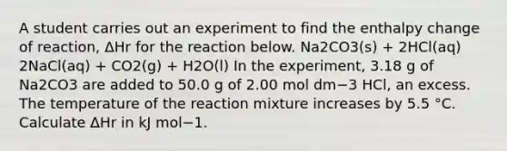 A student carries out an experiment to find the enthalpy change of reaction, ΔHr for the reaction below. Na2CO3(s) + 2HCl(aq) 2NaCl(aq) + CO2(g) + H2O(l) In the experiment, 3.18 g of Na2CO3 are added to 50.0 g of 2.00 mol dm−3 HCl, an excess. The temperature of the reaction mixture increases by 5.5 °C. Calculate ΔHr in kJ mol−1.