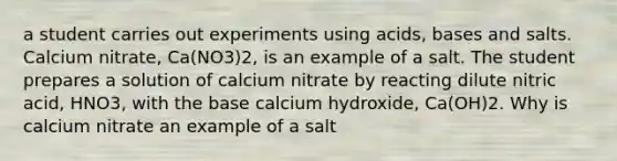 a student carries out experiments using acids, bases and salts. Calcium nitrate, Ca(NO3)2, is an example of a salt. The student prepares a solution of calcium nitrate by reacting dilute nitric acid, HNO3, with the base calcium hydroxide, Ca(OH)2. Why is calcium nitrate an example of a salt