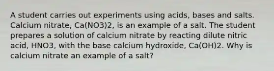 A student carries out experiments using acids, bases and salts. Calcium nitrate, Ca(NO3)2, is an example of a salt. The student prepares a solution of calcium nitrate by reacting dilute nitric acid, HNO3, with the base calcium hydroxide, Ca(OH)2. Why is calcium nitrate an example of a salt?