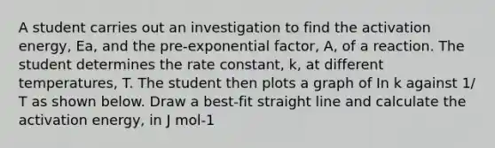 A student carries out an investigation to find the activation energy, Ea, and the pre-exponential factor, A, of a reaction. The student determines the rate constant, k, at different temperatures, T. The student then plots a graph of In k against 1/ T as shown below. Draw a best-fit straight line and calculate the activation energy, in J mol-1