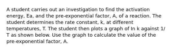 A student carries out an investigation to find the activation energy, Ea, and the pre-exponential factor, A, of a reaction. The student determines the rate constant, k, at different temperatures, T. The student then plots a graph of In k against 1/ T as shown below. Use the graph to calculate the value of the pre-exponential factor, A.