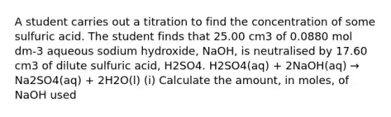 A student carries out a titration to find the concentration of some sulfuric acid. The student finds that 25.00 cm3 of 0.0880 mol dm-3 aqueous sodium hydroxide, NaOH, is neutralised by 17.60 cm3 of dilute sulfuric acid, H2SO4. H2SO4(aq) + 2NaOH(aq) → Na2SO4(aq) + 2H2O(l) (i) Calculate the amount, in moles, of NaOH used