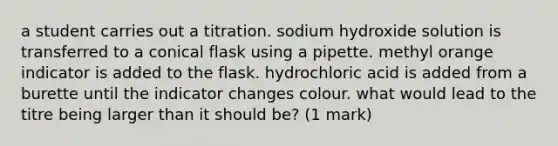 a student carries out a titration. sodium hydroxide solution is transferred to a conical flask using a pipette. methyl orange indicator is added to the flask. hydrochloric acid is added from a burette until the indicator changes colour. what would lead to the titre being larger than it should be? (1 mark)