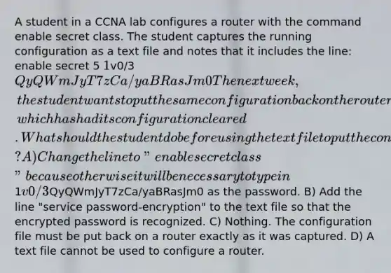 A student in a CCNA lab configures a router with the command enable secret class. The student captures the running configuration as a text file and notes that it includes the line: enable secret 5 1v0/3QyQWmJyT7zCa/yaBRasJm0 The next week, the student wants to put the same configuration back on the router, which has had its configuration cleared. What should the student do before using the text file to put the configuration back on a router? A) Change the line to "enable secret class" because otherwise it will be necessary to type in1v0/3QyQWmJyT7zCa/yaBRasJm0 as the password. B) Add the line "service password-encryption" to the text file so that the encrypted password is recognized. C) Nothing. The configuration file must be put back on a router exactly as it was captured. D) A text file cannot be used to configure a router.