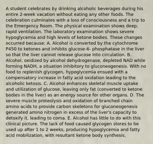 A student celebrates by drinking alcoholic beverages during his entire 2-week vacation without eating any other foods. The celebration culminates with a loss of consciousness and a trip to the Emergency Room. The physical examination shows deep, rapid ventilation. The laboratory examination shows severe hypoglycemia and high levels of ketone bodies. These changes occurred because: A. Alcohol is converted by the cytochrome P450 to ketones and inhibits glucose-6- phosphatase in the liver so that the liver cannot release glucose into circulation. B. Alcohol, oxidized by alcohol dehydrogenase, depleted NAD while forming NADH, a situation inhibitory to gluconeogenesis. With no food to replenish glycogen, hypoglycemia ensued with a compensatory increase in fatty acid oxidation leading to the alcoholic ketosis. C. Alcohol enhances skeletal muscle uptake and utilization of glucose, leaving only fat (converted to ketone bodies in the liver) as an energy source for other organs. D. The severe muscle proteolysis and oxidation of branched chain amino acids to provide carbon skeletons for gluconeogenesis generated amino nitrogen in excess of the liver's capacity to detoxify it, leading to coma. E. Alcohol has little to do with this clinical picture. The lack of food caused glycogen stores to be used up after 1 to 2 weeks, producing hypoglycemia and fatty acid mobilization, with resultant ketone body synthesis.