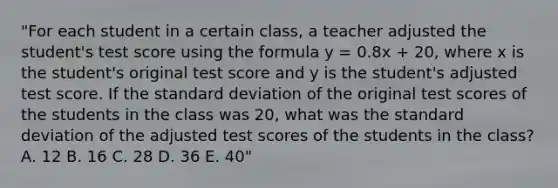 "For each student in a certain class, a teacher adjusted the student's test score using the formula y = 0.8x + 20, where x is the student's original test score and y is the student's adjusted test score. If the standard deviation of the original test scores of the students in the class was 20, what was the standard deviation of the adjusted test scores of the students in the class? A. 12 B. 16 C. 28 D. 36 E. 40"