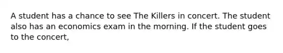 A student has a chance to see The Killers in concert. The student also has an economics exam in the morning. If the student goes to the concert,