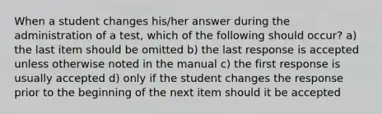 When a student changes his/her answer during the administration of a test, which of the following should occur? a) the last item should be omitted b) the last response is accepted unless otherwise noted in the manual c) the first response is usually accepted d) only if the student changes the response prior to the beginning of the next item should it be accepted