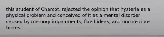 this student of Charcot, rejected the opinion that hysteria as a physical problem and conceived of it as a mental disorder caused by memory impairments, fixed ideas, and unconscious forces.