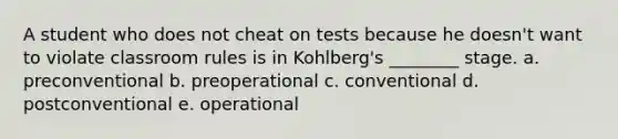 A student who does not cheat on tests because he doesn't want to violate classroom rules is in Kohlberg's ________ stage. a. preconventional b. preoperational c. conventional d. postconventional e. operational