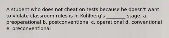 A student who does not cheat on tests because he doesn't want to violate classroom rules is in Kohlberg's ________ stage. a. preoperational b. postconventional c. operational d. conventional e. preconventional