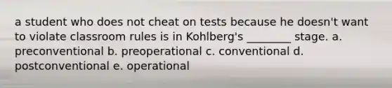 a student who does not cheat on tests because he doesn't want to violate classroom rules is in Kohlberg's ________ stage. a. preconventional b. preoperational c. conventional d. postconventional e. operational