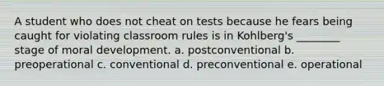 A student who does not cheat on tests because he fears being caught for violating classroom rules is in Kohlberg's ________ stage of moral development. a. postconventional b. preoperational c. conventional d. preconventional e. operational