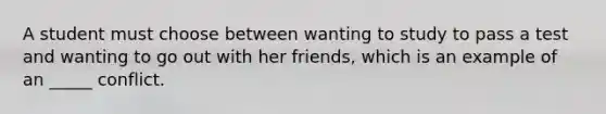 A student must choose between wanting to study to pass a test and wanting to go out with her friends, which is an example of an _____ conflict.