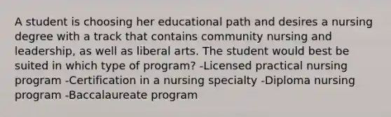 A student is choosing her educational path and desires a nursing degree with a track that contains community nursing and leadership, as well as liberal arts. The student would best be suited in which type of program? -Licensed practical nursing program -Certification in a nursing specialty -Diploma nursing program -Baccalaureate program