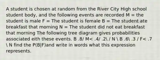 A student is chosen at random from the River City High school student body, and the following events are recorded M = the student is male F = The student is female B = The student ate breakfast that morning N = The student did not eat breakfast that morning The following tree diagram gives probabilities associated eith these events. B .8/ M< .4/ .2 / N  B .6 .3 / F< .7  N find the P(B|F)and write in words what this expression represents.