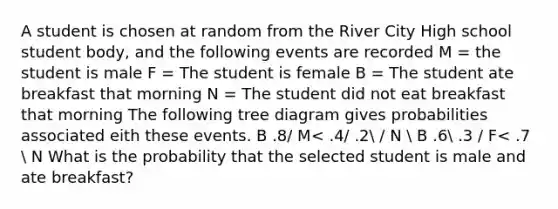 A student is chosen at random from the River City High school student body, and the following events are recorded M = the student is male F = The student is female B = The student ate breakfast that morning N = The student did not eat breakfast that morning The following tree diagram gives probabilities associated eith these events. B .8/ M< .4/ .2 / N  B .6 .3 / F< .7  N What is the probability that the selected student is male and ate breakfast?