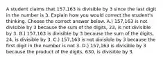 A student claims that​ 157,163 is divisible by 3 since the last digit in the number is 3. Explain how you would correct the​ student's thinking. Choose the correct answer below. A.) 157,163 is not divisible by 3 because the sum of the​ digits, 23, is not divisible by 3. B.) ​157,163 is divisible by 3 because the sum of the​ digits, 24, is divisible by 3. C.) 157,163 is not divisible by 3 because the first digit in the number is not 3. D.) 157,163 is divisible by 3 because the product of the​ digits, 630, is divisible by 3.