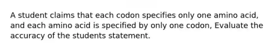 A student claims that each codon specifies only one amino acid, and each amino acid is specified by only one codon, Evaluate the accuracy of the students statement.