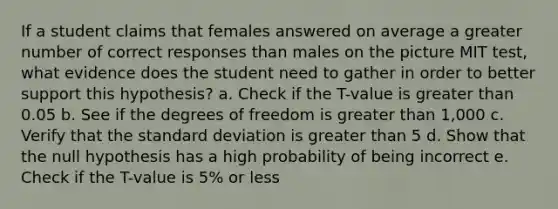 If a student claims that females answered on average a greater number of correct responses than males on the picture MIT test, what evidence does the student need to gather in order to better support this hypothesis? a. Check if the T-value is <a href='https://www.questionai.com/knowledge/ktgHnBD4o3-greater-than' class='anchor-knowledge'>greater than</a> 0.05 b. See if the degrees of freedom is greater than 1,000 c. Verify that the <a href='https://www.questionai.com/knowledge/kqGUr1Cldy-standard-deviation' class='anchor-knowledge'>standard deviation</a> is greater than 5 d. Show that the null hypothesis has a high probability of being incorrect e. Check if the T-value is 5% or less