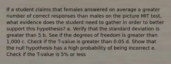 If a student claims that females answered on average a greater number of correct responses than males on the picture MIT test, what evidence does the student need to gather in order to better support this hypothesis? a. Verify that the <a href='https://www.questionai.com/knowledge/kqGUr1Cldy-standard-deviation' class='anchor-knowledge'>standard deviation</a> is <a href='https://www.questionai.com/knowledge/ktgHnBD4o3-greater-than' class='anchor-knowledge'>greater than</a> 5 b. See if the degrees of freedom is greater than 1,000 c. Check if the T-value is greater than 0.05 d. Show that the null hypothesis has a high probability of being incorrect e. Check if the T-value is 5% or less